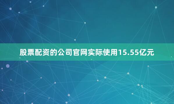 股票配资的公司官网实际使用15.55亿元