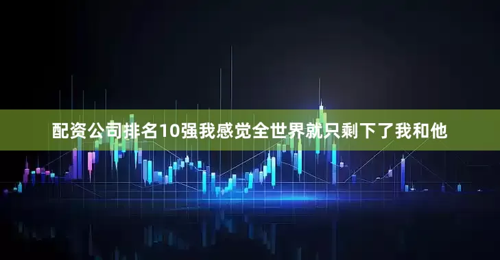 配资公司排名10强我感觉全世界就只剩下了我和他