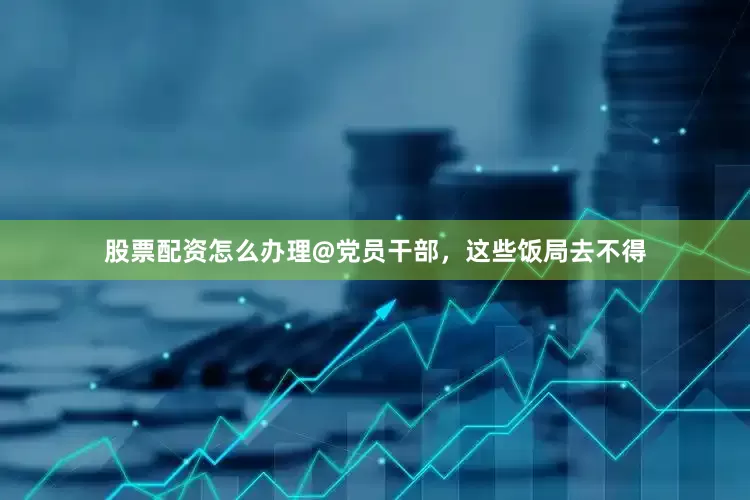 股票配资怎么办理@党员干部，这些饭局去不得