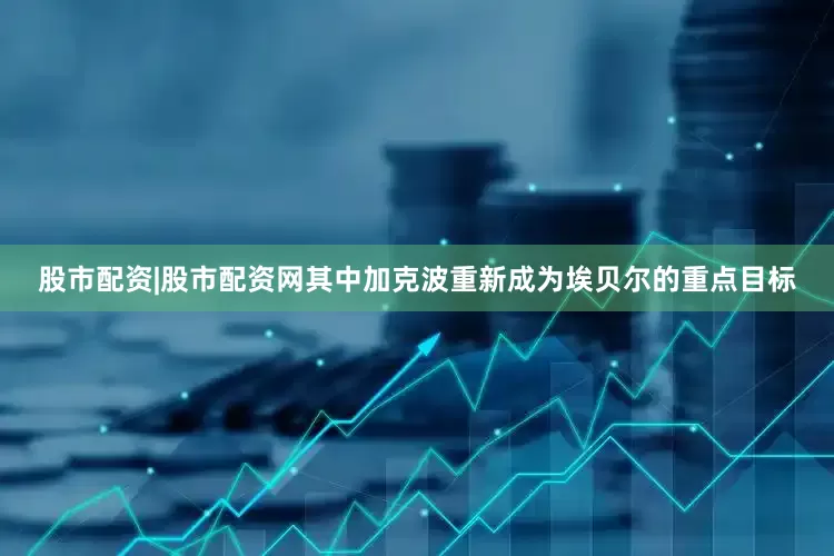 股市配资|股市配资网其中加克波重新成为埃贝尔的重点目标