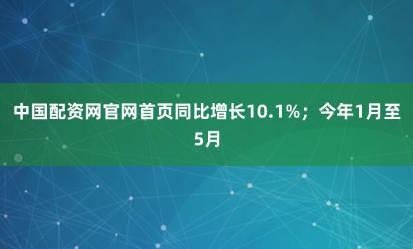 中国配资网官网首页同比增长10.1%；今年1月至5月