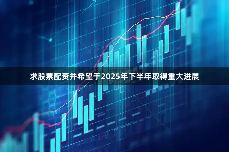 求股票配资并希望于2025年下半年取得重大进展