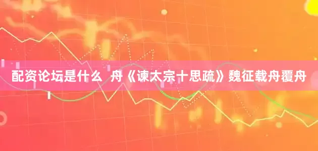 配资论坛是什么  舟《谏太宗十思疏》魏征载舟覆舟