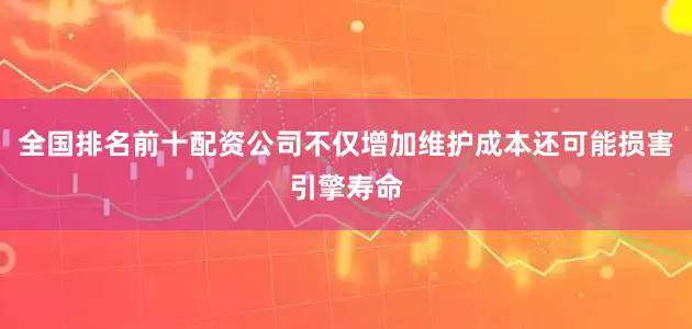 全国排名前十配资公司不仅增加维护成本还可能损害引擎寿命