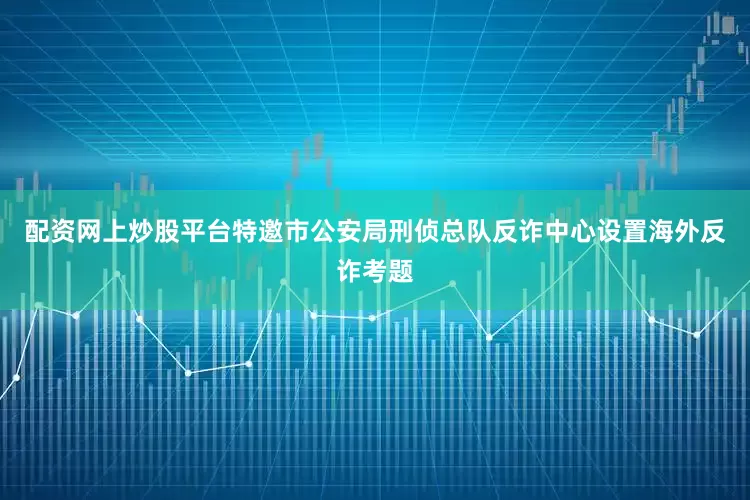配资网上炒股平台特邀市公安局刑侦总队反诈中心设置海外反诈考题