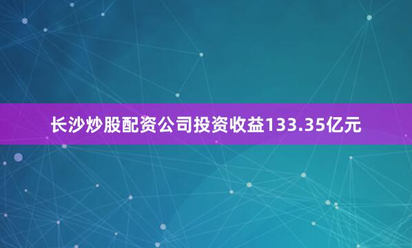 长沙炒股配资公司投资收益133.35亿元