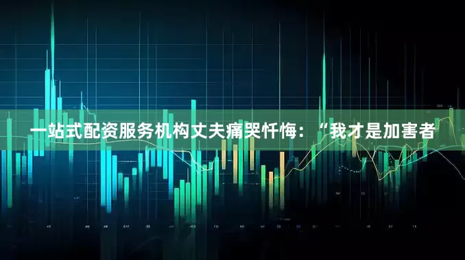 一站式配资服务机构丈夫痛哭忏悔：“我才是加害者