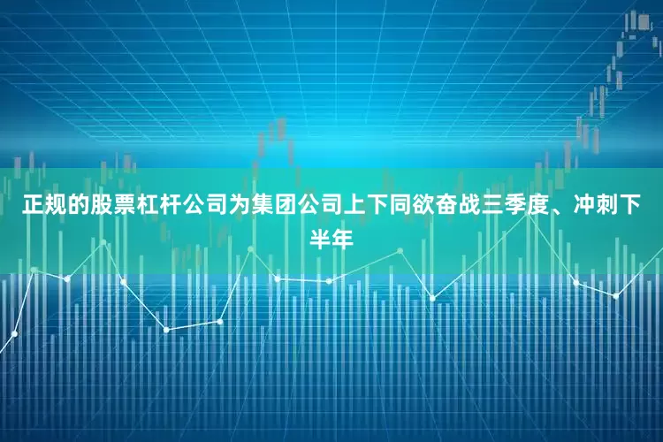 正规的股票杠杆公司为集团公司上下同欲奋战三季度、冲刺下半年