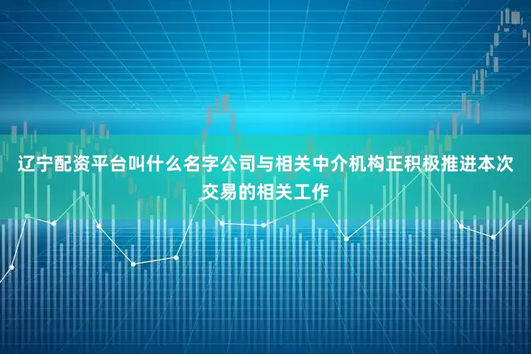 辽宁配资平台叫什么名字公司与相关中介机构正积极推进本次交易的相关工作