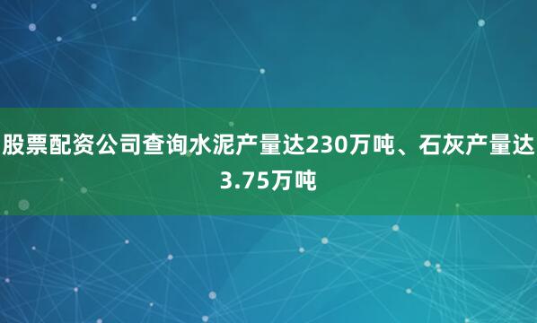 股票配资公司查询水泥产量达230万吨、石灰产量达3.75万吨