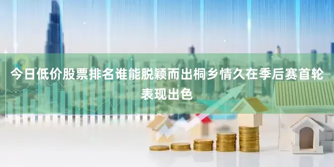 今日低价股票排名谁能脱颖而出桐乡情久在季后赛首轮表现出色