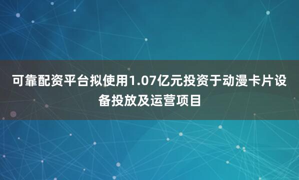 可靠配资平台拟使用1.07亿元投资于动漫卡片设备投放及运营项目