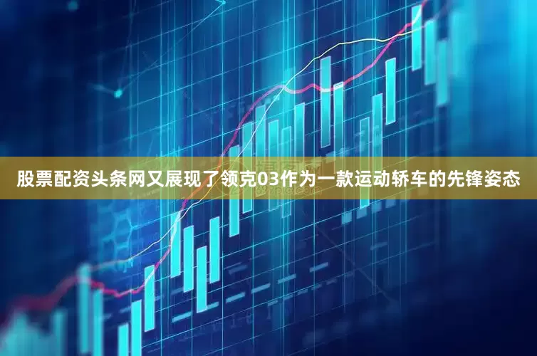股票配资头条网又展现了领克03作为一款运动轿车的先锋姿态