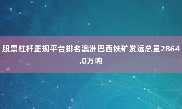 股票杠杆正规平台排名澳洲巴西铁矿发运总量2864.0万吨