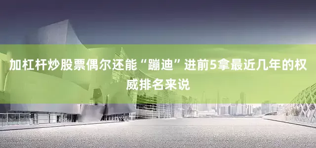 加杠杆炒股票偶尔还能“蹦迪”进前5拿最近几年的权威排名来说