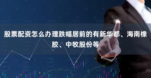 股票配资怎么办理跌幅居前的有新华都、海南橡胶、中牧股份等