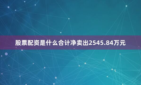 股票配资是什么合计净卖出2545.84万元