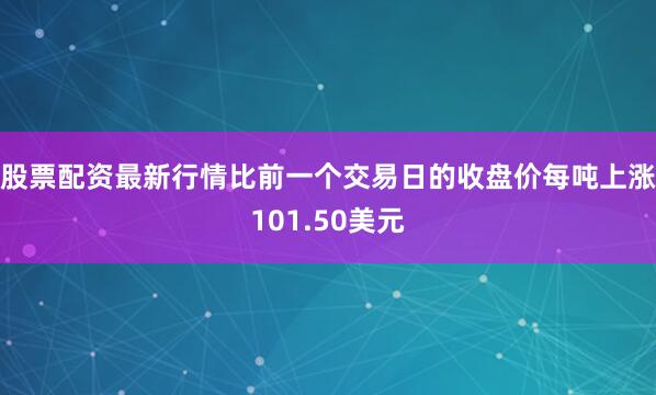 股票配资最新行情比前一个交易日的收盘价每吨上涨101.50美元
