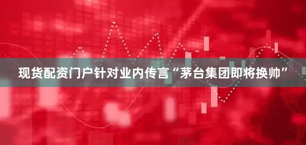 现货配资门户针对业内传言“茅台集团即将换帅”