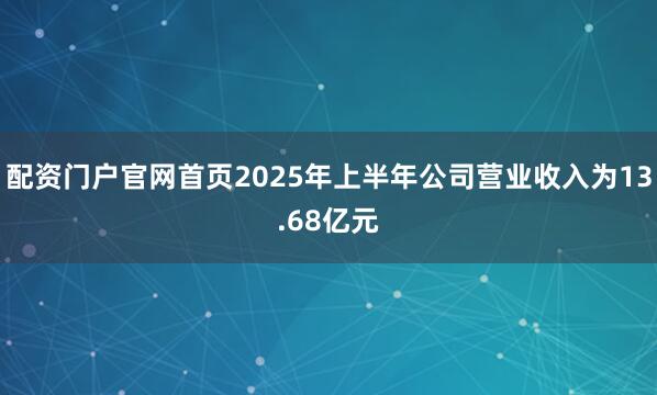 配资门户官网首页2025年上半年公司营业收入为13.68亿元