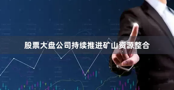 股票大盘公司持续推进矿山资源整合