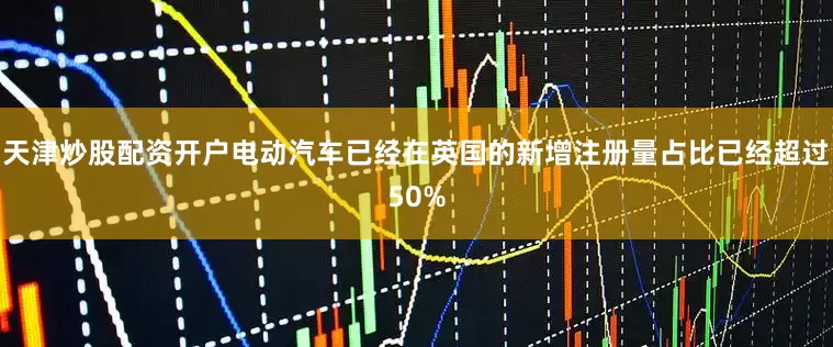 天津炒股配资开户电动汽车已经在英国的新增注册量占比已经超过50%