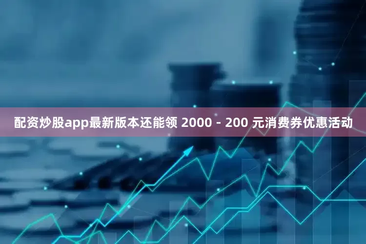 配资炒股app最新版本还能领 2000 - 200 元消费券优惠活动