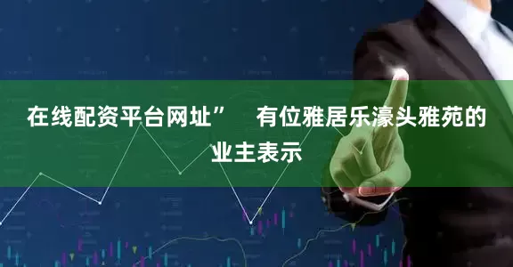 在线配资平台网址”    有位雅居乐濠头雅苑的业主表示