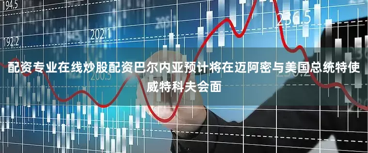 配资专业在线炒股配资巴尔内亚预计将在迈阿密与美国总统特使威特科夫会面