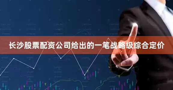 长沙股票配资公司给出的一笔战略级综合定价