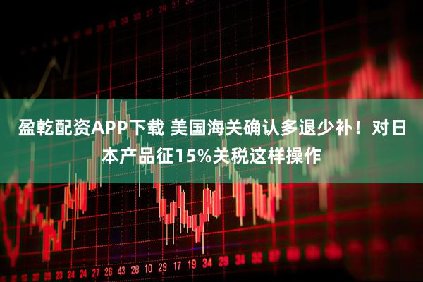 盈乾配资APP下载 美国海关确认多退少补！对日本产品征15%关税这样操作