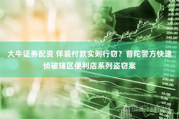 大牛证券配资 佯装付款实则行窃？普陀警方快速侦破辖区便利店系列盗窃案