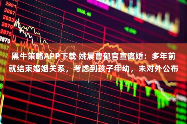 黑牛策略APP下载 姚晨曹郁官宣离婚：多年前就结束婚姻关系，考虑到孩子年幼，未对外公布