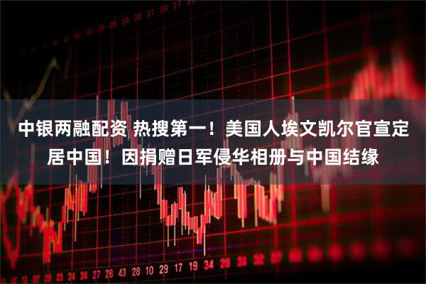 中银两融配资 热搜第一！美国人埃文凯尔官宣定居中国！因捐赠日军侵华相册与中国结缘