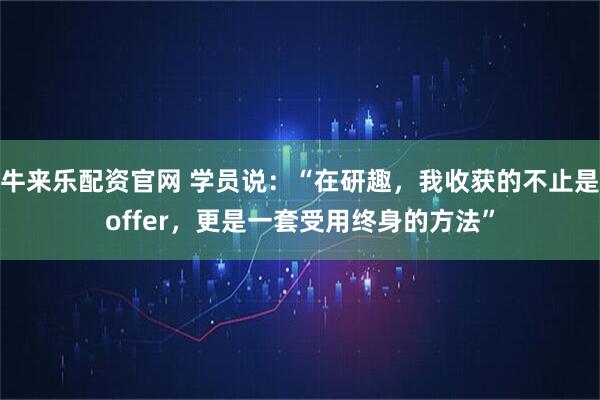 牛来乐配资官网 学员说：“在研趣，我收获的不止是offer，更是一套受用终身的方法”