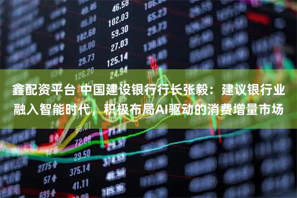 鑫配资平台 中国建设银行行长张毅：建议银行业融入智能时代，积极布局AI驱动的消费增量市场