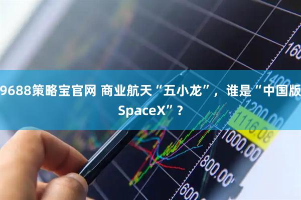 9688策略宝官网 商业航天“五小龙”，谁是“中国版SpaceX”？