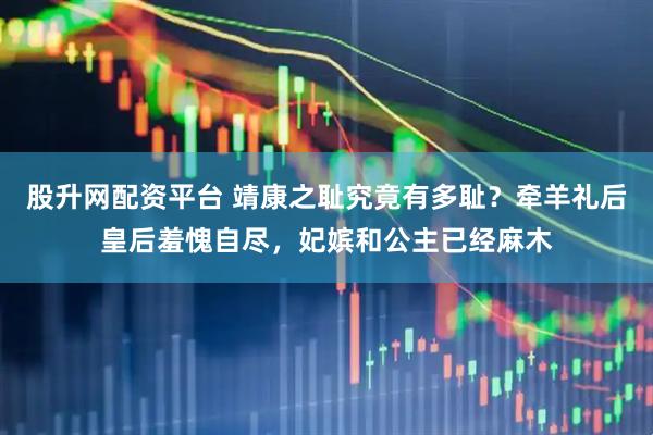 股升网配资平台 靖康之耻究竟有多耻？牵羊礼后皇后羞愧自尽，妃嫔和公主已经麻木