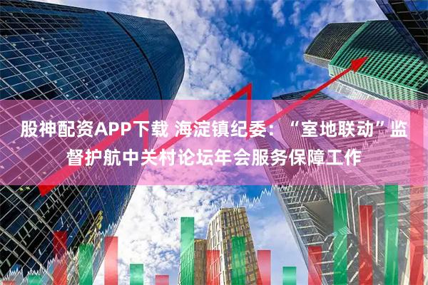 股神配资APP下载 海淀镇纪委：“室地联动”监督护航中关村论坛年会服务保障工作