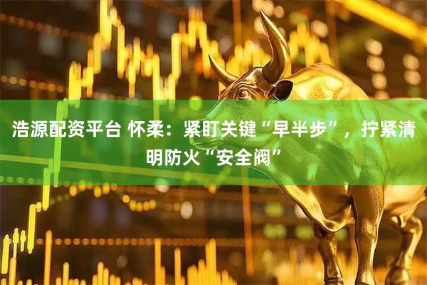 浩源配资平台 怀柔：紧盯关键“早半步”，拧紧清明防火“安全阀”