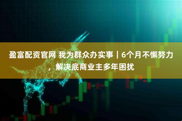 盈富配资官网 我为群众办实事｜6个月不懈努力，解决底商业主多年困扰