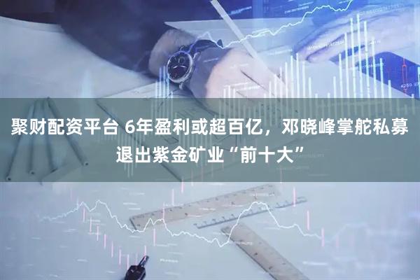 聚财配资平台 6年盈利或超百亿，邓晓峰掌舵私募退出紫金矿业“前十大”