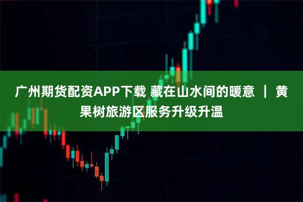 广州期货配资APP下载 藏在山水间的暖意 ｜ 黄果树旅游区服务升级升温