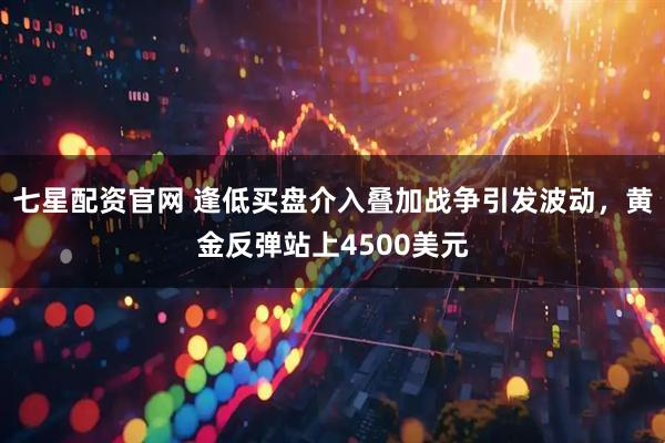 七星配资官网 逢低买盘介入叠加战争引发波动，黄金反弹站上4500美元