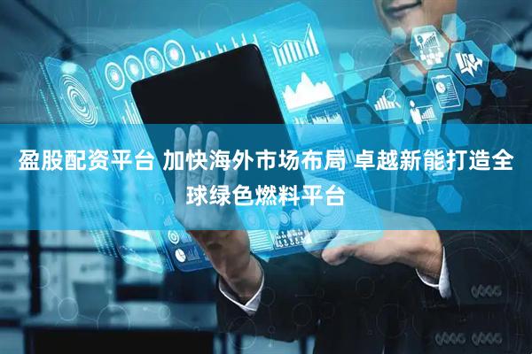 盈股配资平台 加快海外市场布局 卓越新能打造全球绿色燃料平台