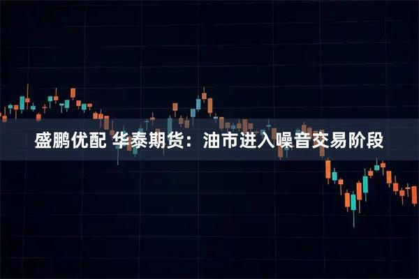 盛鹏优配 华泰期货：油市进入噪音交易阶段