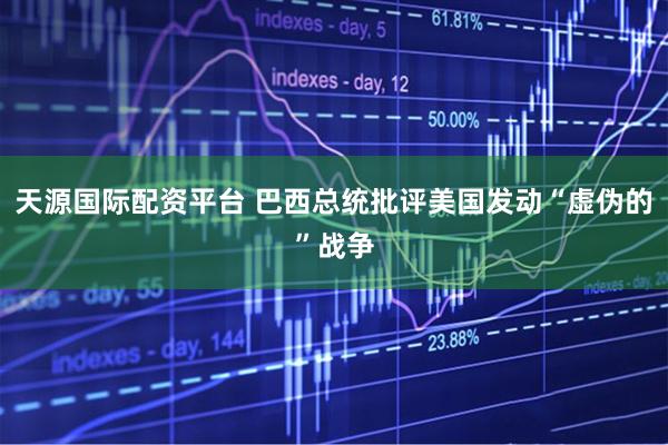 天源国际配资平台 巴西总统批评美国发动“虚伪的”战争