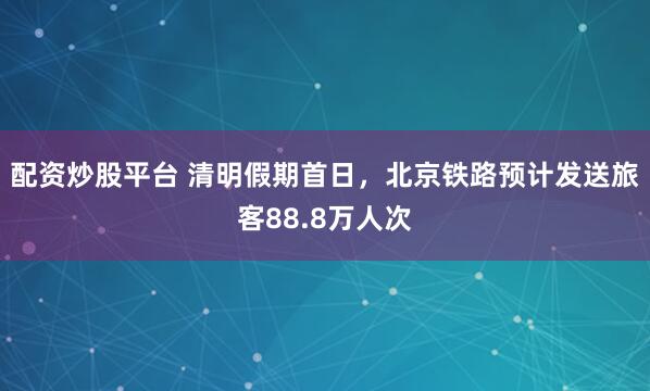 配资炒股平台 清明假期首日，北京铁路预计发送旅客88.8万人次
