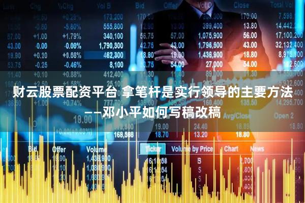 财云股票配资平台 拿笔杆是实行领导的主要方法——邓小平如何写稿改稿