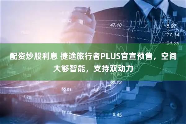 配资炒股利息 捷途旅行者PLUS官宣预售，空间大够智能，支持双动力